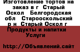 Изготовление тортов на заказ в г. Старый Оскол - Белгородская обл., Старооскольский р-н, Старый Оскол г. Продукты и напитки » Услуги   